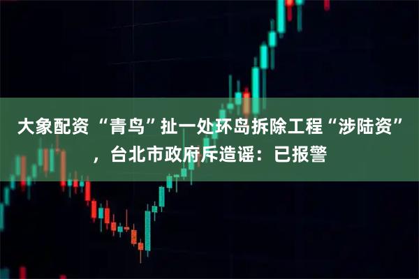 大象配资 “青鸟”扯一处环岛拆除工程“涉陆资”，台北市政府斥造谣：已报警