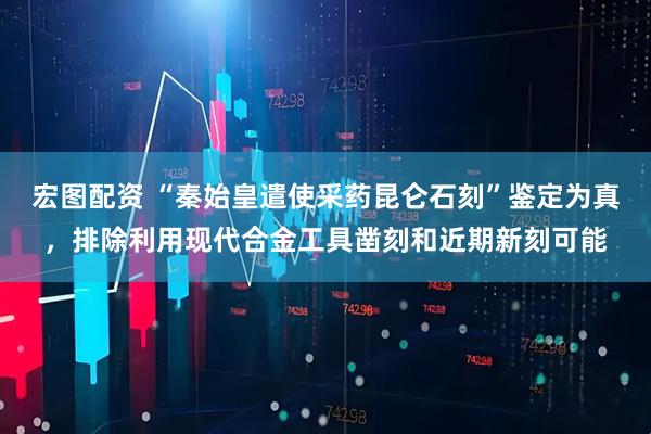 宏图配资 “秦始皇遣使采药昆仑石刻”鉴定为真，排除利用现代合金工具凿刻和近期新刻可能