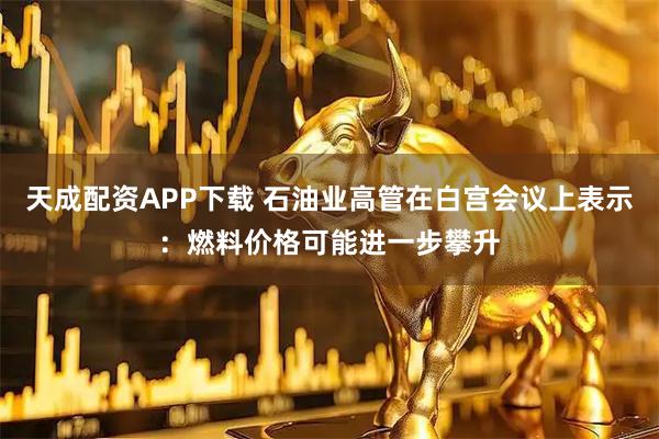 天成配资APP下载 石油业高管在白宫会议上表示：燃料价格可能进一步攀升