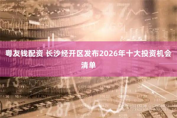 粤友钱配资 长沙经开区发布2026年十大投资机会清单