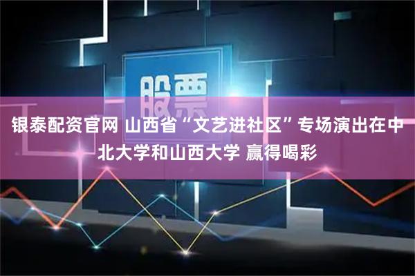 银泰配资官网 山西省“文艺进社区”专场演出在中北大学和山西大学 赢得喝彩