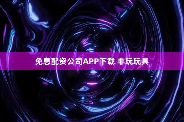 免息配资公司APP下载 非玩玩具