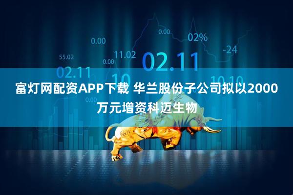 富灯网配资APP下载 华兰股份子公司拟以2000万元增资科迈生物