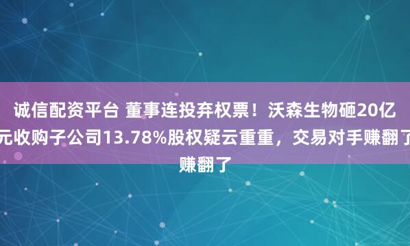 诚信配资平台 董事连投弃权票！沃森生物砸20亿元收购子公司13.78%股权疑云重重，交易对手赚翻了