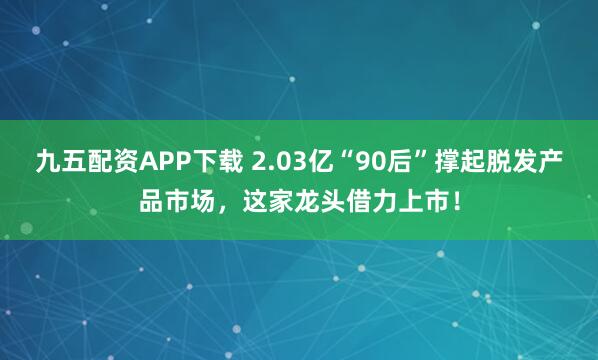 九五配资APP下载 2.03亿“90后”撑起脱发产品市场，这家龙头借力上市！