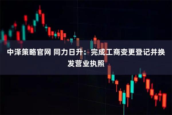 中泽策略官网 同力日升：完成工商变更登记并换发营业执照