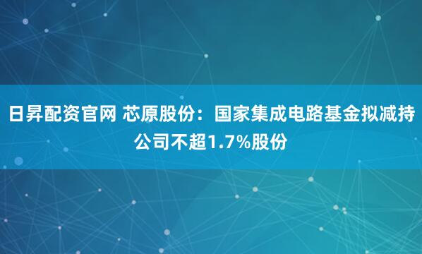 日昇配资官网 芯原股份：国家集成电路基金拟减持公司不超1.7%股份