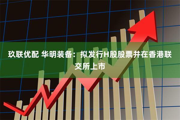 玖联优配 华明装备：拟发行H股股票并在香港联交所上市