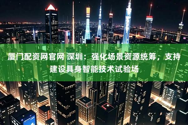 厦门配资网官网 深圳：强化场景资源统筹，支持建设具身智能技术试验场