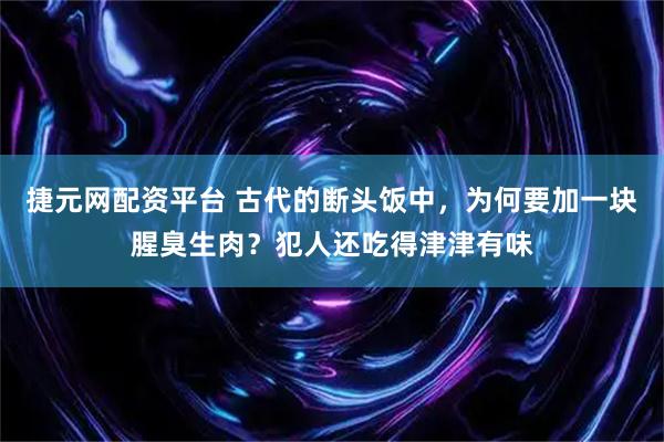 捷元网配资平台 古代的断头饭中，为何要加一块腥臭生肉？犯人还吃得津津有味