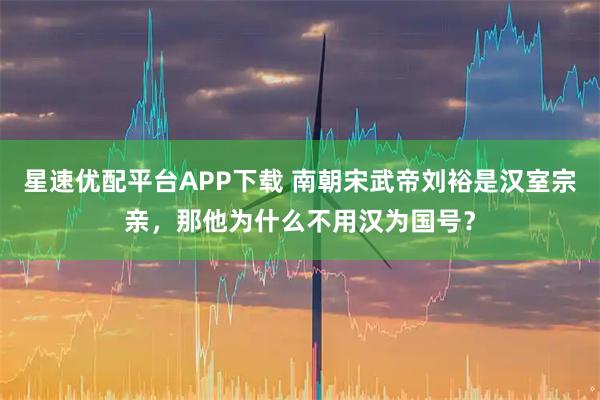 星速优配平台APP下载 南朝宋武帝刘裕是汉室宗亲,那他为什么不用汉为国号?
