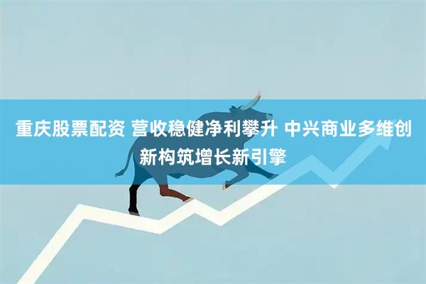重庆股票配资 营收稳健净利攀升 中兴商业多维创新构筑增长新引擎