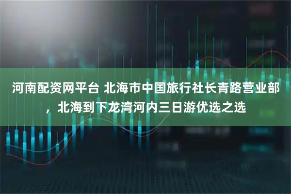 河南配资网平台 北海市中国旅行社长青路营业部，北海到下龙湾河内三日游优选之选