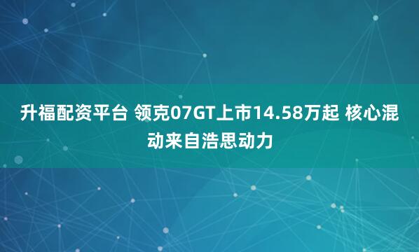 升福配资平台 领克07GT上市14.58万起 核心混动来自浩思动力
