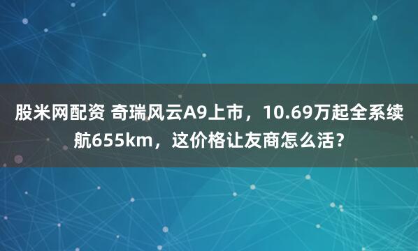 股米网配资 奇瑞风云A9上市,10.69万起全系续航655km,这价格让友商怎么活?