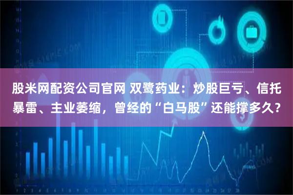 股米网配资公司官网 双鹭药业：炒股巨亏、信托暴雷、主业萎缩，曾经的“白马股”还能撑多久？