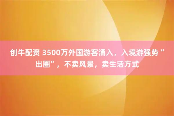 创牛配资 3500万外国游客涌入，入境游强势“出圈”，不卖风景，卖生活方式