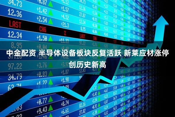 中金配资 半导体设备板块反复活跃 新莱应材涨停创历史新高