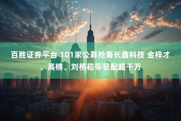 百胜证券平台 101家公募抢筹长鑫科技 金梓才、高楠、刘格菘等获配超千万